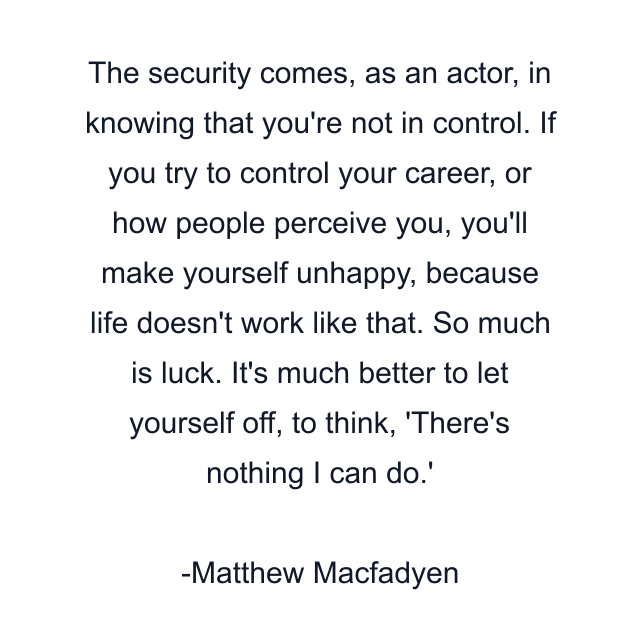 The security comes, as an actor, in knowing that you're not in control. If you try to control your career, or how people perceive you, you'll make yourself unhappy, because life doesn't work like that. So much is luck. It's much better to let yourself off, to think, 'There's nothing I can do.'