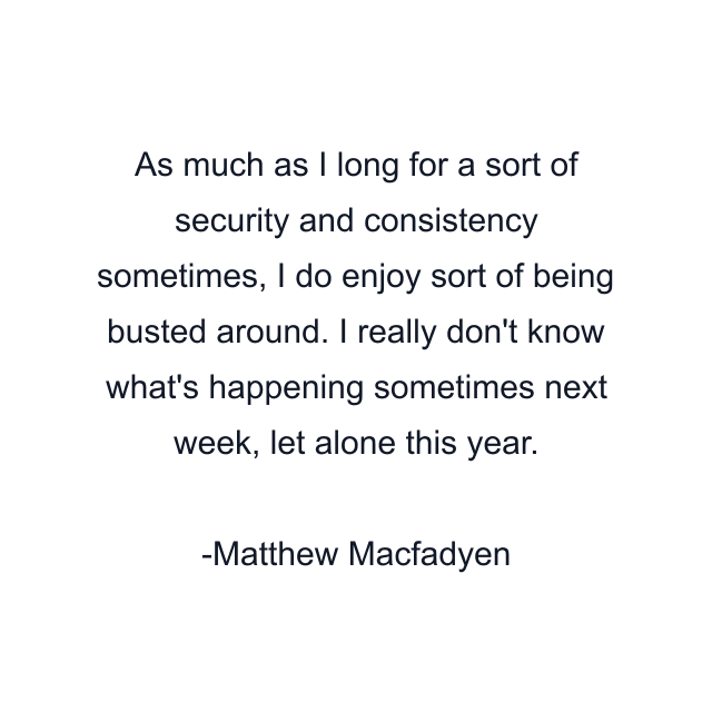 As much as I long for a sort of security and consistency sometimes, I do enjoy sort of being busted around. I really don't know what's happening sometimes next week, let alone this year.