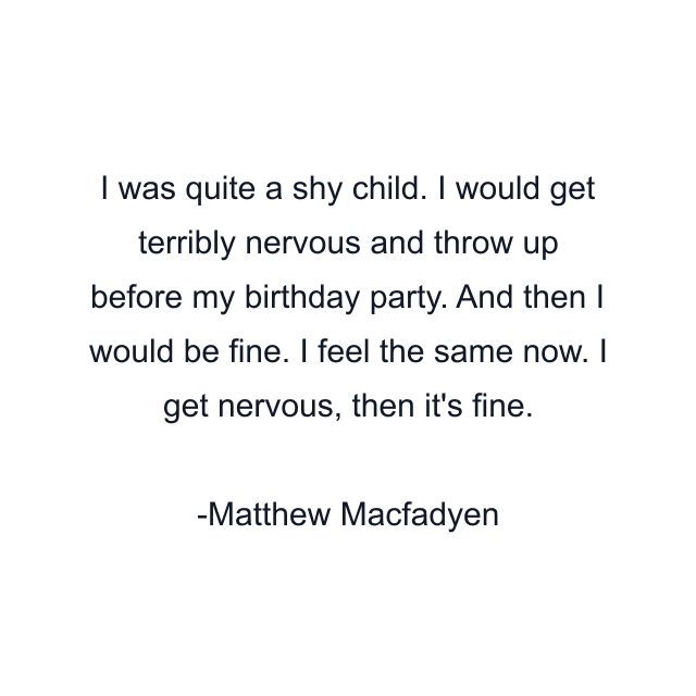 I was quite a shy child. I would get terribly nervous and throw up before my birthday party. And then I would be fine. I feel the same now. I get nervous, then it's fine.