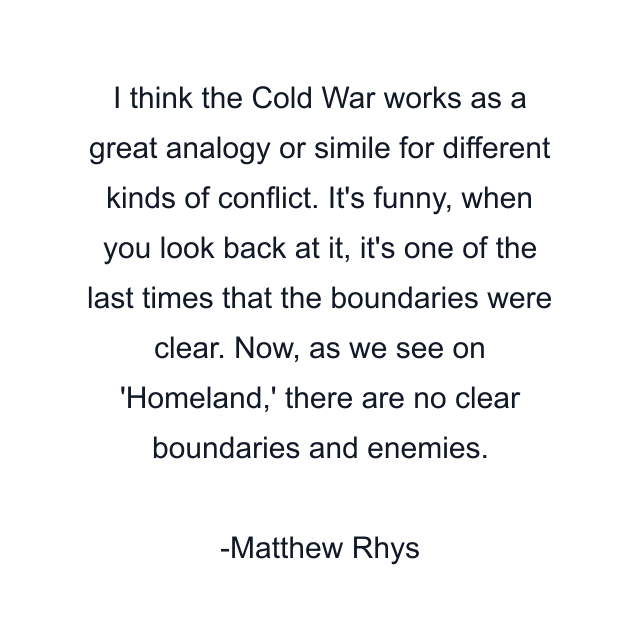 I think the Cold War works as a great analogy or simile for different kinds of conflict. It's funny, when you look back at it, it's one of the last times that the boundaries were clear. Now, as we see on 'Homeland,' there are no clear boundaries and enemies.