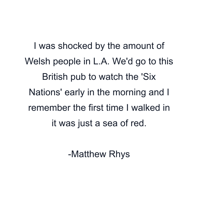 I was shocked by the amount of Welsh people in L.A. We'd go to this British pub to watch the 'Six Nations' early in the morning and I remember the first time I walked in it was just a sea of red.