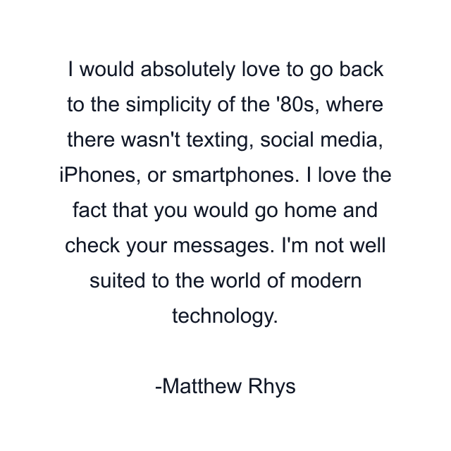 I would absolutely love to go back to the simplicity of the '80s, where there wasn't texting, social media, iPhones, or smartphones. I love the fact that you would go home and check your messages. I'm not well suited to the world of modern technology.