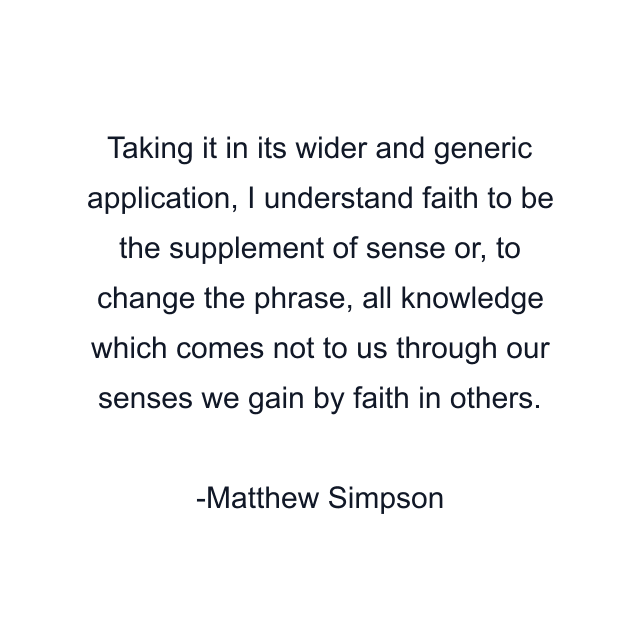 Taking it in its wider and generic application, I understand faith to be the supplement of sense or, to change the phrase, all knowledge which comes not to us through our senses we gain by faith in others.