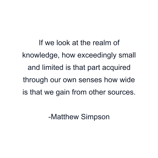 If we look at the realm of knowledge, how exceedingly small and limited is that part acquired through our own senses how wide is that we gain from other sources.