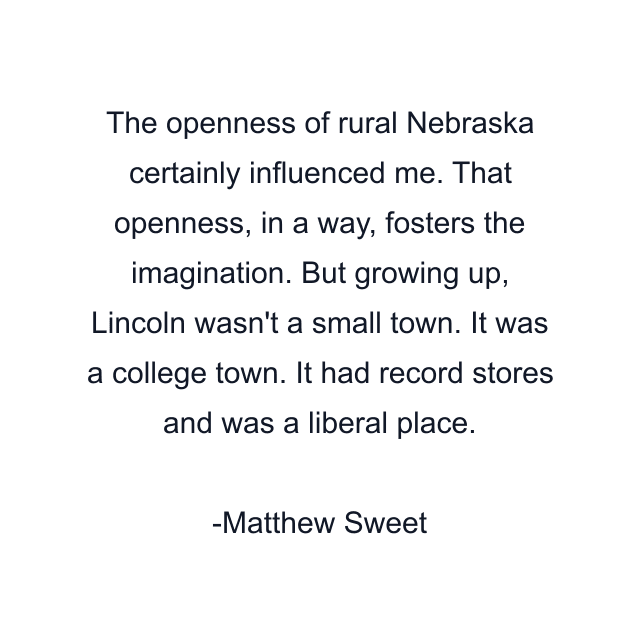 The openness of rural Nebraska certainly influenced me. That openness, in a way, fosters the imagination. But growing up, Lincoln wasn't a small town. It was a college town. It had record stores and was a liberal place.