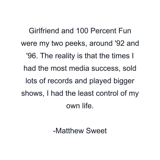 Girlfriend and 100 Percent Fun were my two peeks, around '92 and '96. The reality is that the times I had the most media success, sold lots of records and played bigger shows, I had the least control of my own life.