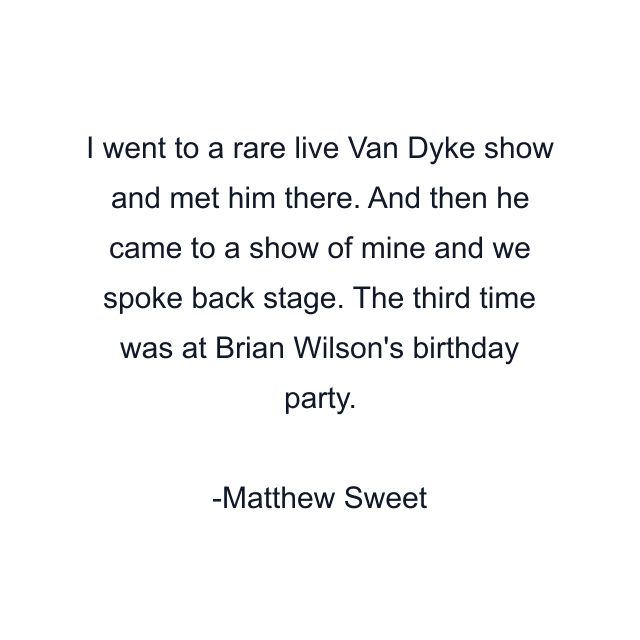 I went to a rare live Van Dyke show and met him there. And then he came to a show of mine and we spoke back stage. The third time was at Brian Wilson's birthday party.