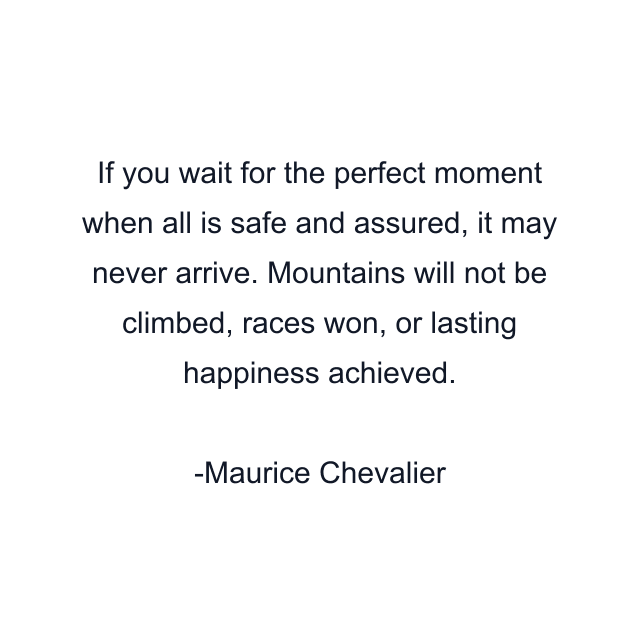 If you wait for the perfect moment when all is safe and assured, it may never arrive. Mountains will not be climbed, races won, or lasting happiness achieved.