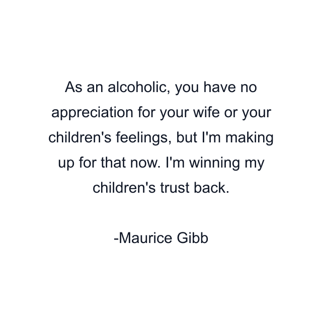 As an alcoholic, you have no appreciation for your wife or your children's feelings, but I'm making up for that now. I'm winning my children's trust back.