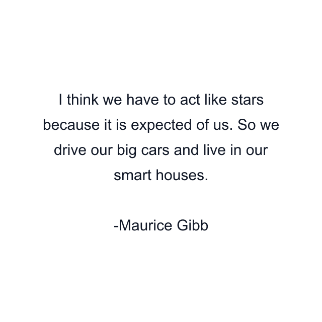 I think we have to act like stars because it is expected of us. So we drive our big cars and live in our smart houses.