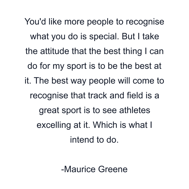 You'd like more people to recognise what you do is special. But I take the attitude that the best thing I can do for my sport is to be the best at it. The best way people will come to recognise that track and field is a great sport is to see athletes excelling at it. Which is what I intend to do.