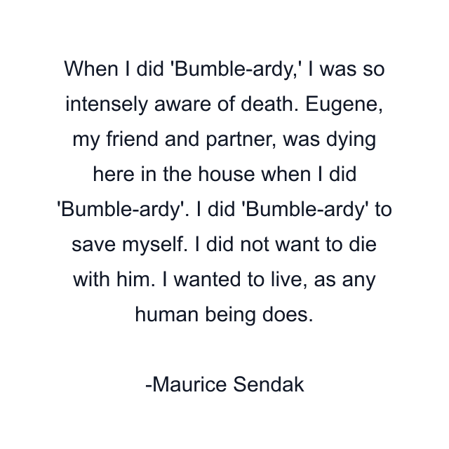 When I did 'Bumble-ardy,' I was so intensely aware of death. Eugene, my friend and partner, was dying here in the house when I did 'Bumble-ardy'. I did 'Bumble-ardy' to save myself. I did not want to die with him. I wanted to live, as any human being does.