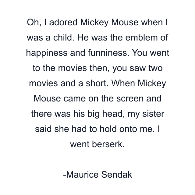 Oh, I adored Mickey Mouse when I was a child. He was the emblem of happiness and funniness. You went to the movies then, you saw two movies and a short. When Mickey Mouse came on the screen and there was his big head, my sister said she had to hold onto me. I went berserk.