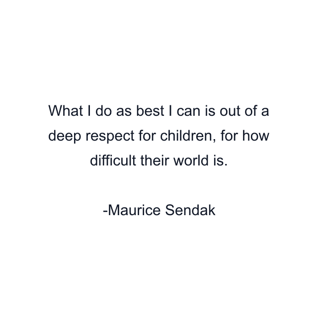 What I do as best I can is out of a deep respect for children, for how difficult their world is.