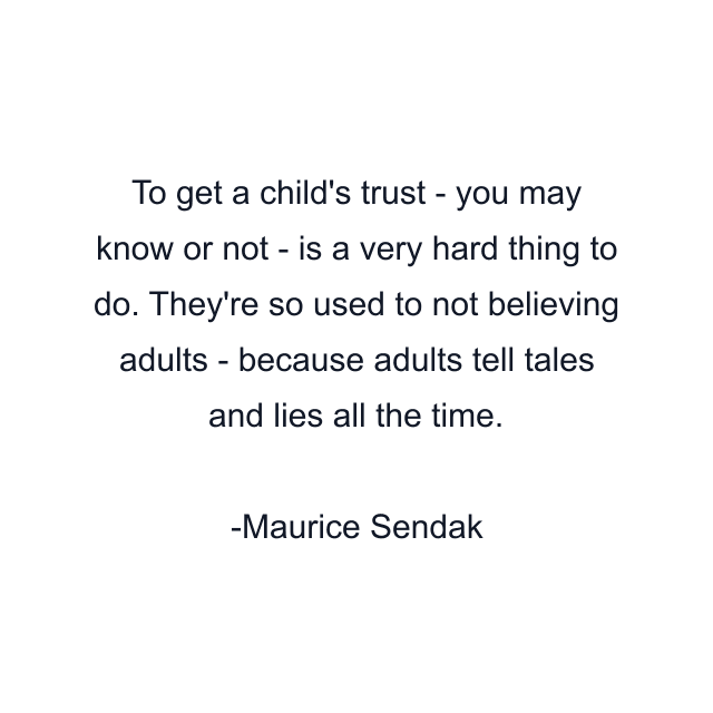 To get a child's trust - you may know or not - is a very hard thing to do. They're so used to not believing adults - because adults tell tales and lies all the time.