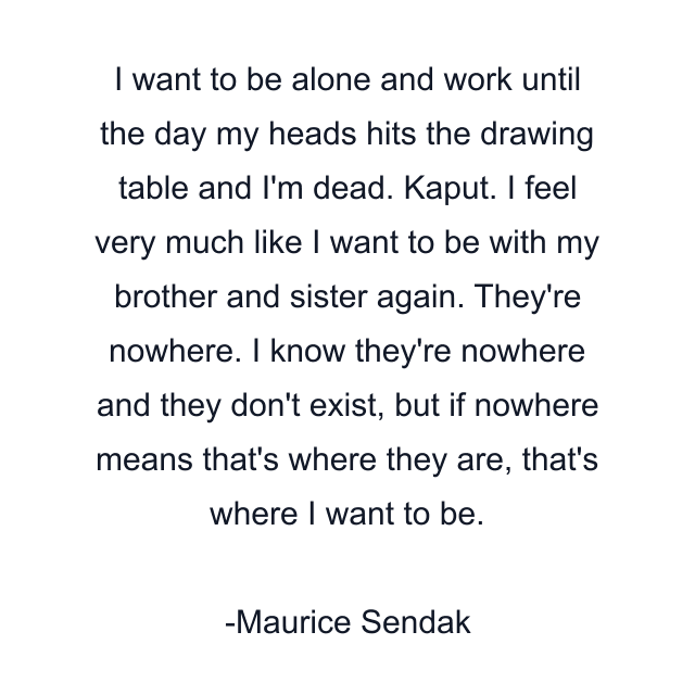 I want to be alone and work until the day my heads hits the drawing table and I'm dead. Kaput. I feel very much like I want to be with my brother and sister again. They're nowhere. I know they're nowhere and they don't exist, but if nowhere means that's where they are, that's where I want to be.