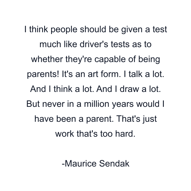 I think people should be given a test much like driver's tests as to whether they're capable of being parents! It's an art form. I talk a lot. And I think a lot. And I draw a lot. But never in a million years would I have been a parent. That's just work that's too hard.