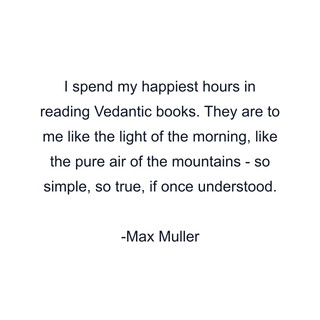 I spend my happiest hours in reading Vedantic books. They are to me like the light of the morning, like the pure air of the mountains - so simple, so true, if once understood.