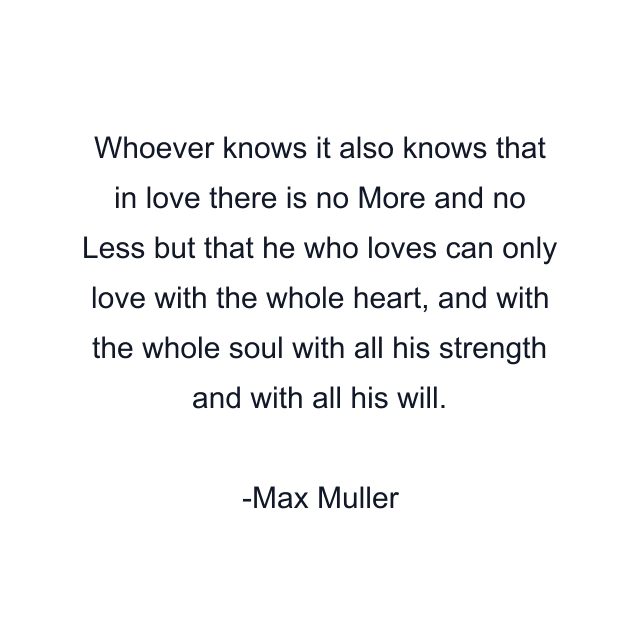 Whoever knows it also knows that in love there is no More and no Less but that he who loves can only love with the whole heart, and with the whole soul with all his strength and with all his will.