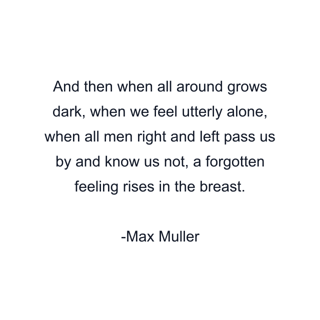 And then when all around grows dark, when we feel utterly alone, when all men right and left pass us by and know us not, a forgotten feeling rises in the breast.