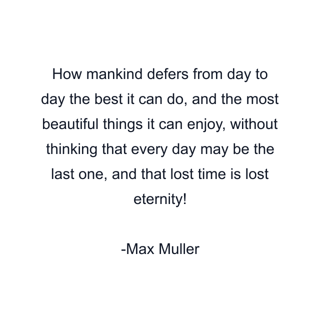 How mankind defers from day to day the best it can do, and the most beautiful things it can enjoy, without thinking that every day may be the last one, and that lost time is lost eternity!