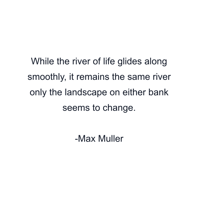 While the river of life glides along smoothly, it remains the same river only the landscape on either bank seems to change.