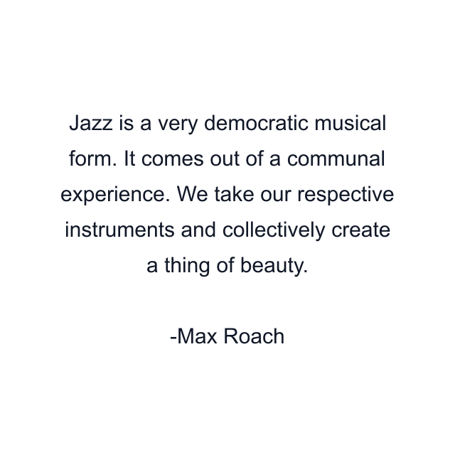 Jazz is a very democratic musical form. It comes out of a communal experience. We take our respective instruments and collectively create a thing of beauty.