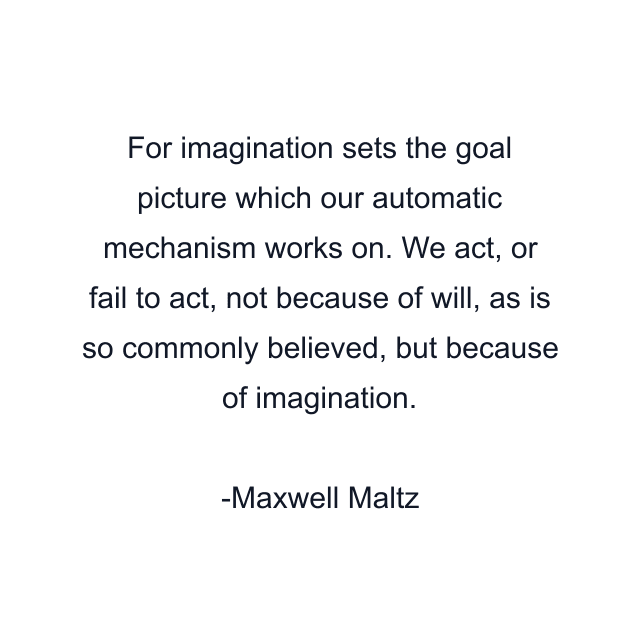 For imagination sets the goal picture which our automatic mechanism works on. We act, or fail to act, not because of will, as is so commonly believed, but because of imagination.