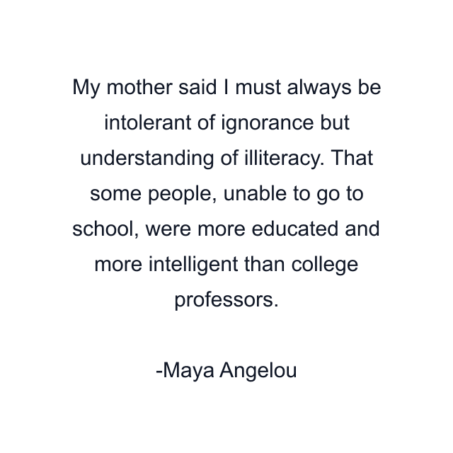 My mother said I must always be intolerant of ignorance but understanding of illiteracy. That some people, unable to go to school, were more educated and more intelligent than college professors.