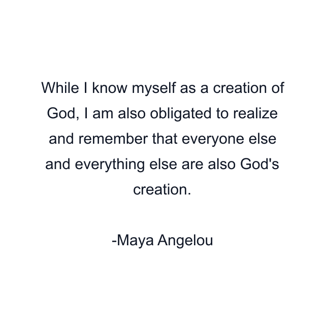 While I know myself as a creation of God, I am also obligated to realize and remember that everyone else and everything else are also God's creation.