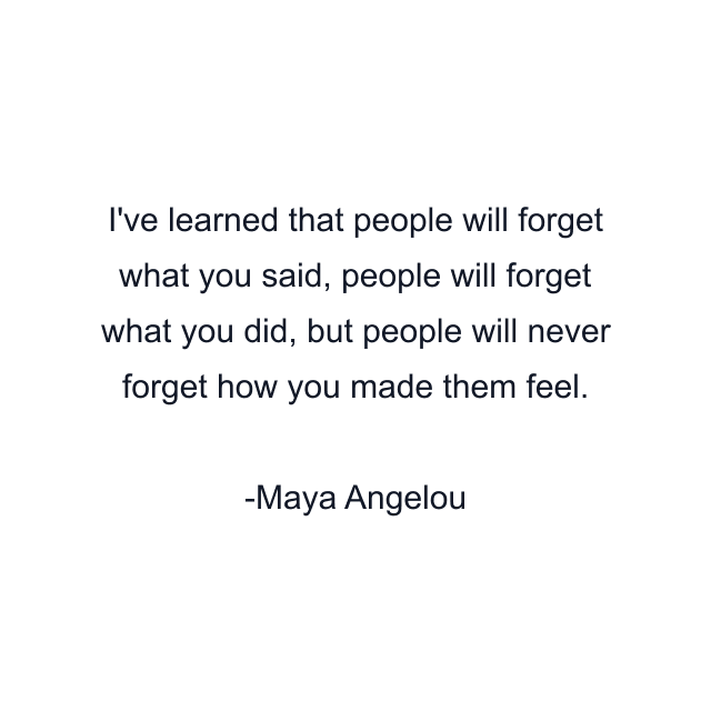 I've learned that people will forget what you said, people will forget what you did, but people will never forget how you made them feel.