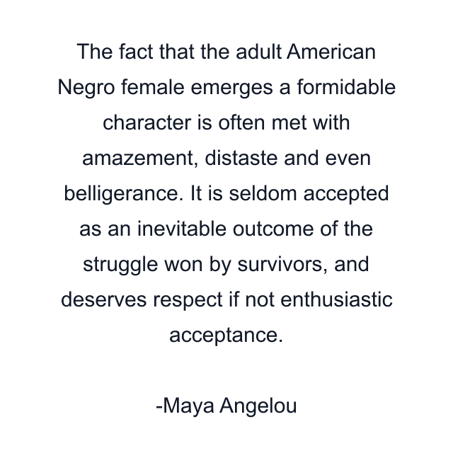 The fact that the adult American Negro female emerges a formidable character is often met with amazement, distaste and even belligerance. It is seldom accepted as an inevitable outcome of the struggle won by survivors, and deserves respect if not enthusiastic acceptance.