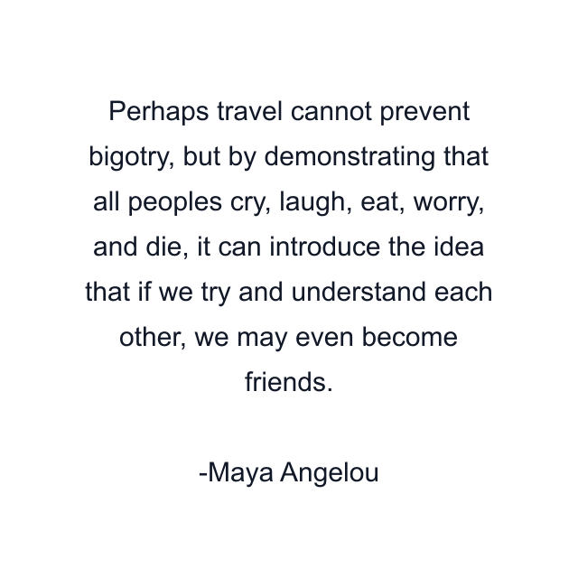 Perhaps travel cannot prevent bigotry, but by demonstrating that all peoples cry, laugh, eat, worry, and die, it can introduce the idea that if we try and understand each other, we may even become friends.