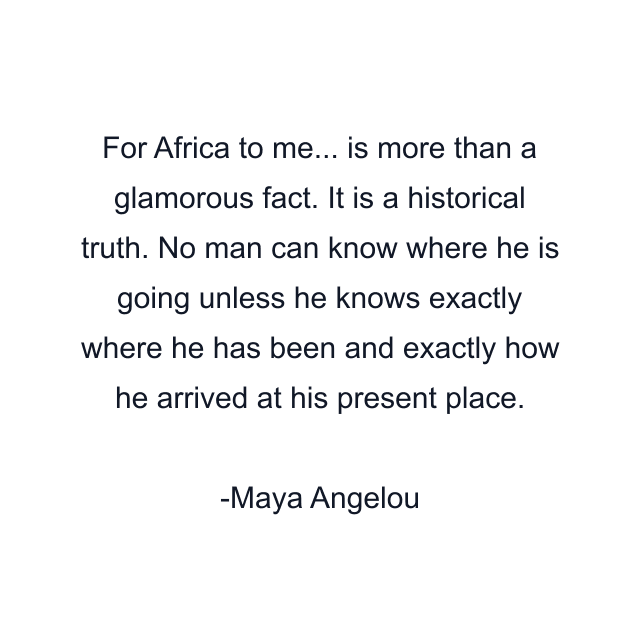 For Africa to me... is more than a glamorous fact. It is a historical truth. No man can know where he is going unless he knows exactly where he has been and exactly how he arrived at his present place.