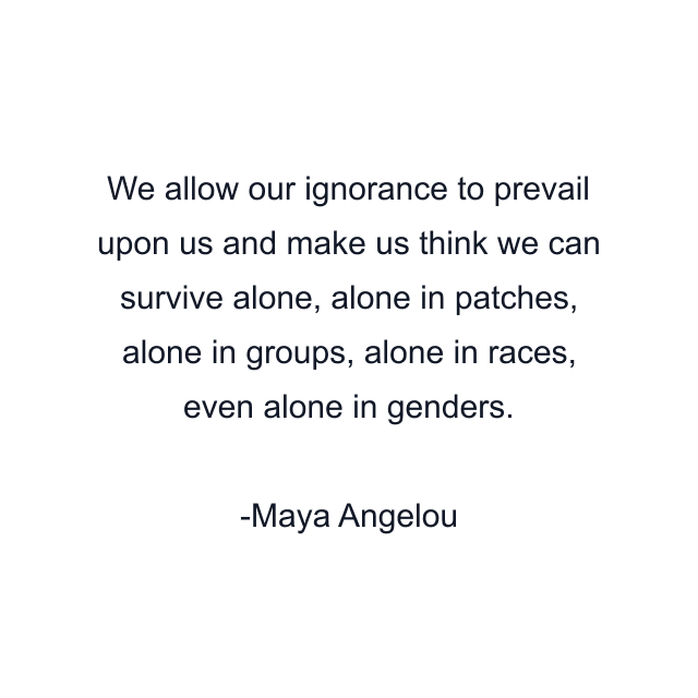 We allow our ignorance to prevail upon us and make us think we can survive alone, alone in patches, alone in groups, alone in races, even alone in genders.