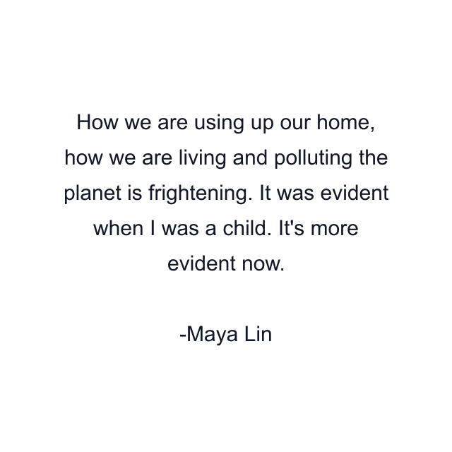 How we are using up our home, how we are living and polluting the planet is frightening. It was evident when I was a child. It's more evident now.