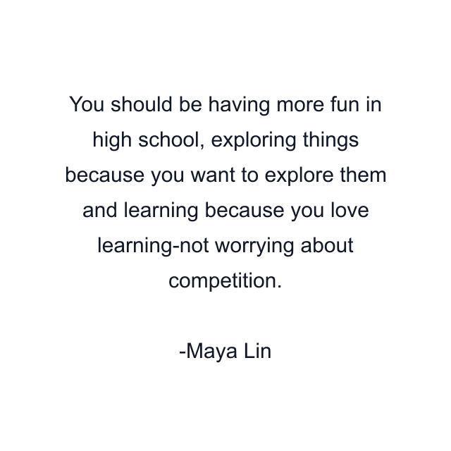 You should be having more fun in high school, exploring things because you want to explore them and learning because you love learning-not worrying about competition.