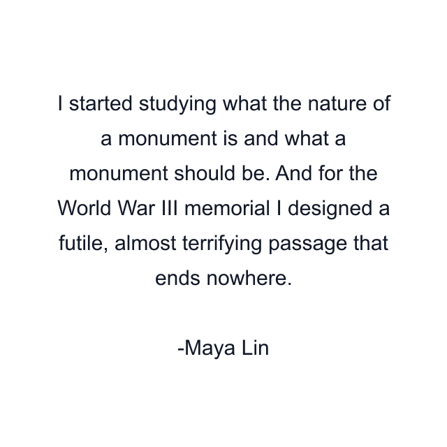 I started studying what the nature of a monument is and what a monument should be. And for the World War III memorial I designed a futile, almost terrifying passage that ends nowhere.