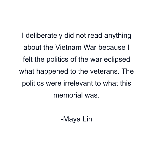 I deliberately did not read anything about the Vietnam War because I felt the politics of the war eclipsed what happened to the veterans. The politics were irrelevant to what this memorial was.