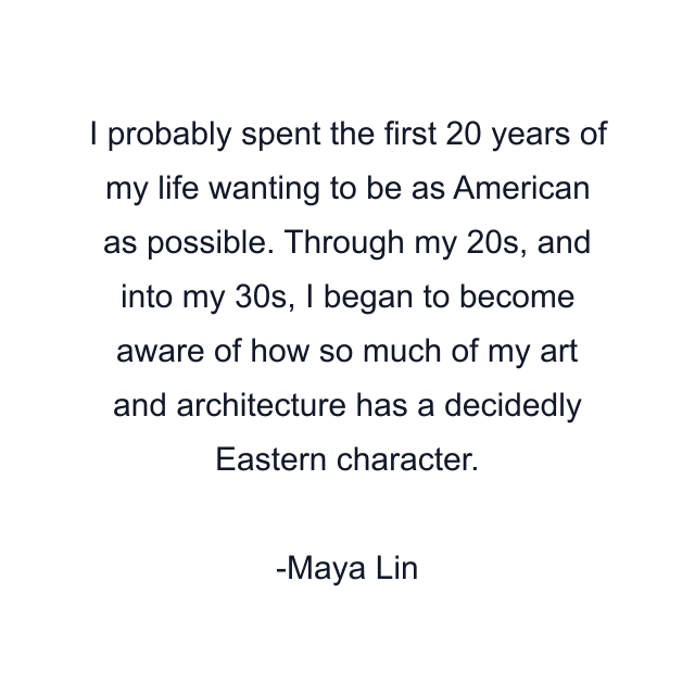 I probably spent the first 20 years of my life wanting to be as American as possible. Through my 20s, and into my 30s, I began to become aware of how so much of my art and architecture has a decidedly Eastern character.