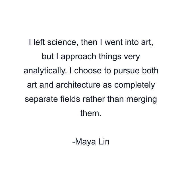 I left science, then I went into art, but I approach things very analytically. I choose to pursue both art and architecture as completely separate fields rather than merging them.