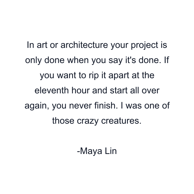 In art or architecture your project is only done when you say it's done. If you want to rip it apart at the eleventh hour and start all over again, you never finish. I was one of those crazy creatures.