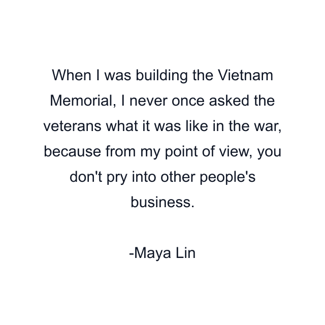 When I was building the Vietnam Memorial, I never once asked the veterans what it was like in the war, because from my point of view, you don't pry into other people's business.