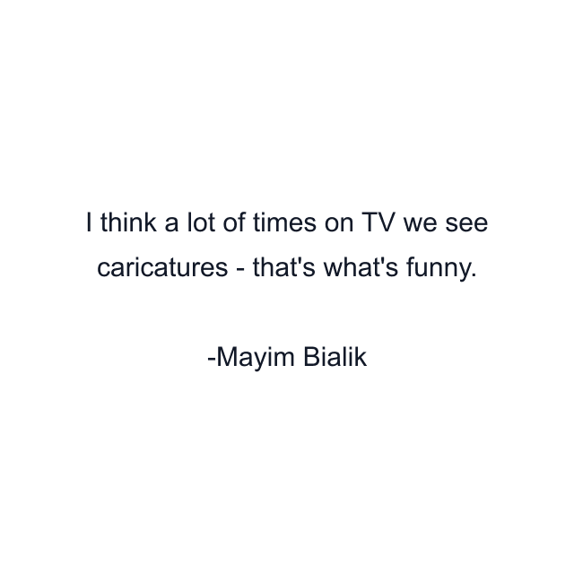 I think a lot of times on TV we see caricatures - that's what's funny.