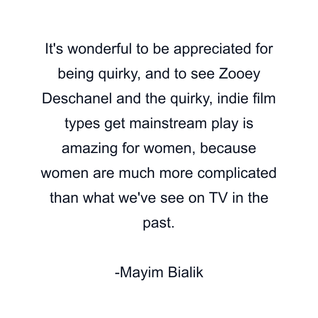 It's wonderful to be appreciated for being quirky, and to see Zooey Deschanel and the quirky, indie film types get mainstream play is amazing for women, because women are much more complicated than what we've see on TV in the past.