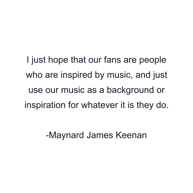 I just hope that our fans are people who are inspired by music, and just use our music as a background or inspiration for whatever it is they do.