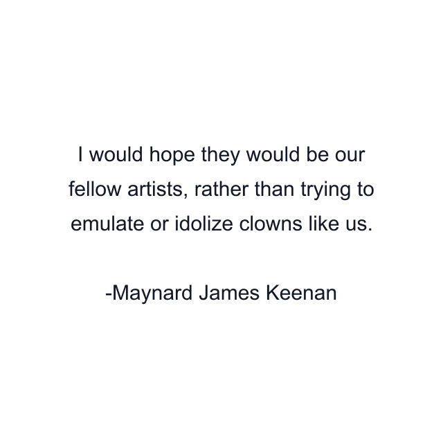 I would hope they would be our fellow artists, rather than trying to emulate or idolize clowns like us.