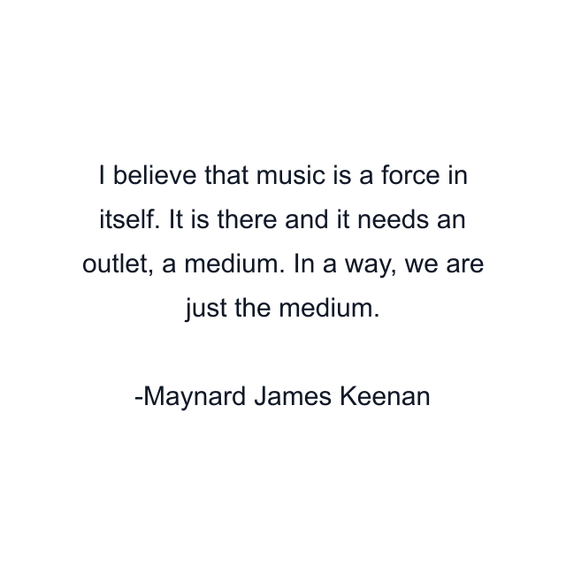 I believe that music is a force in itself. It is there and it needs an outlet, a medium. In a way, we are just the medium.