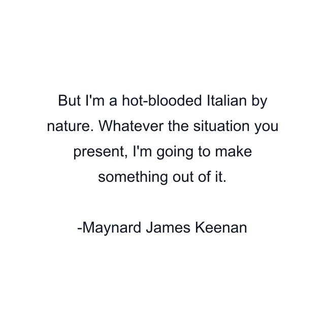 But I'm a hot-blooded Italian by nature. Whatever the situation you present, I'm going to make something out of it.