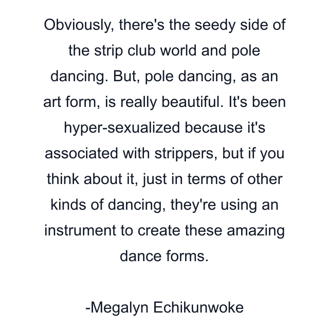 Obviously, there's the seedy side of the strip club world and pole dancing. But, pole dancing, as an art form, is really beautiful. It's been hyper-sexualized because it's associated with strippers, but if you think about it, just in terms of other kinds of dancing, they're using an instrument to create these amazing dance forms.